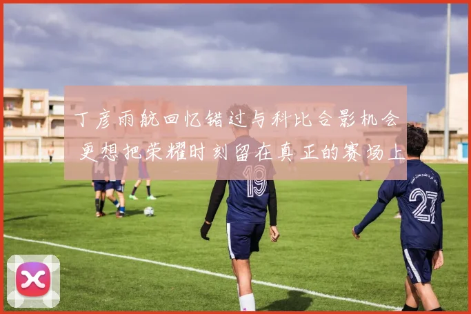 丁彦雨航回忆错过与科比合影机会 更想把荣耀时刻留在真正的赛场上