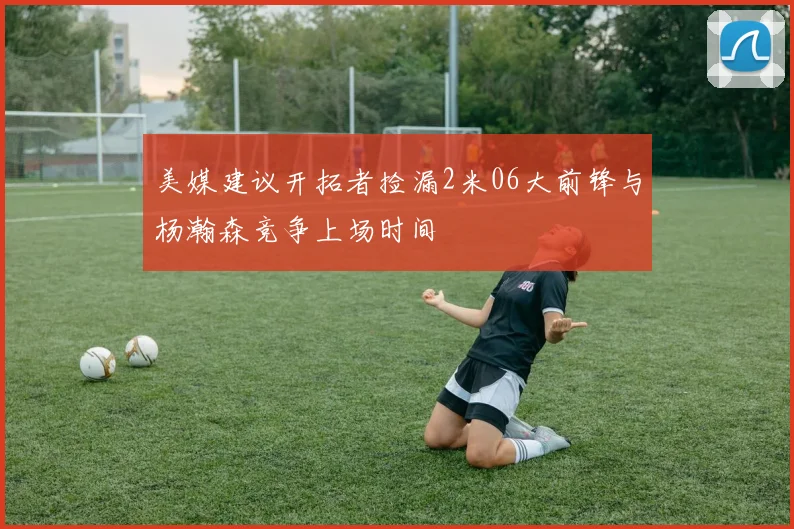 美媒建议开拓者捡漏2米06大前锋与杨瀚森竞争上场时间