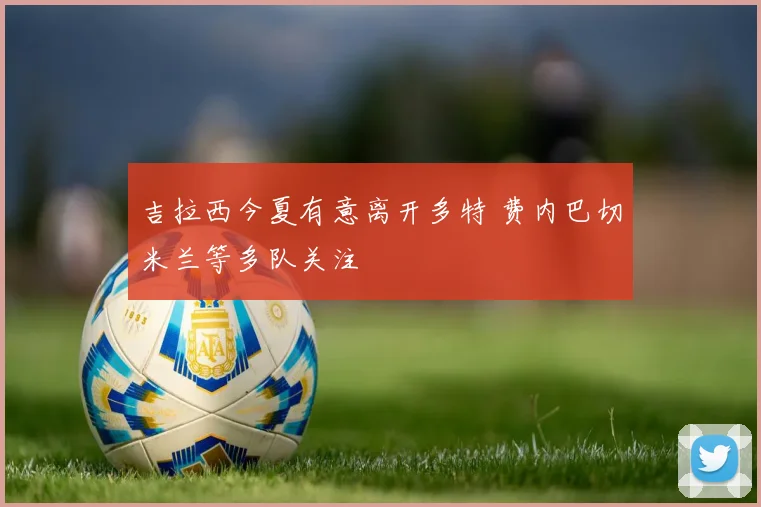 吉拉西今夏有意离开多特 费内巴切米兰等多队关注