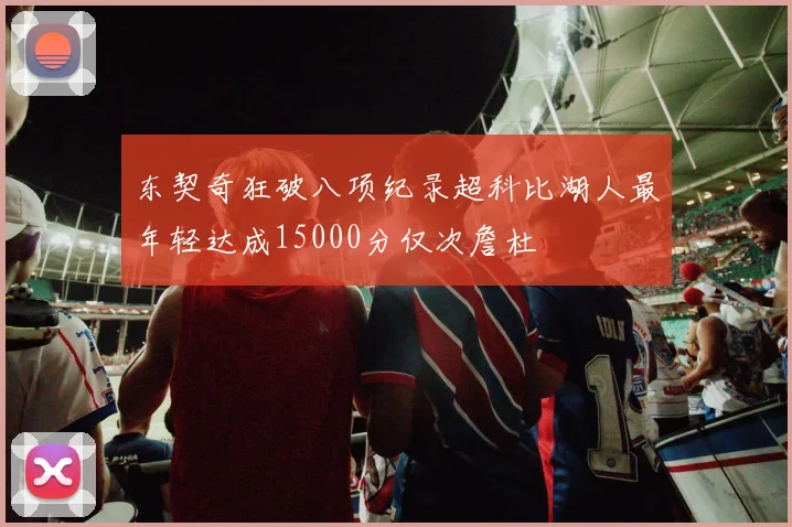 东契奇狂破八项纪录超科比湖人最年轻达成15000分仅次詹杜