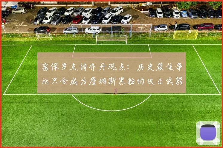 富保罗支持乔丹观点：历史最佳争论只会成为詹姆斯黑粉的攻击武器