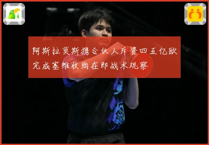 阿斯拉莫斯携合伙人斥资四五亿欧完成塞维收购在即战术观察