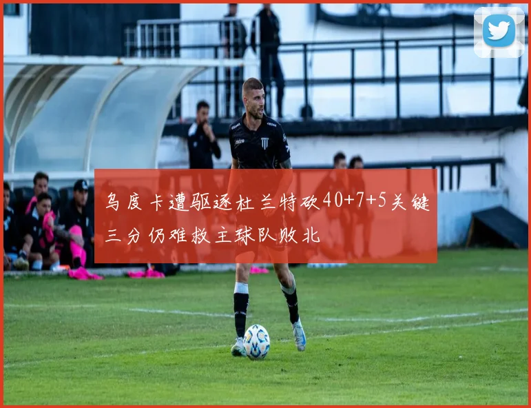 乌度卡遭驱逐杜兰特砍40+7+5关键三分仍难救主球队败北