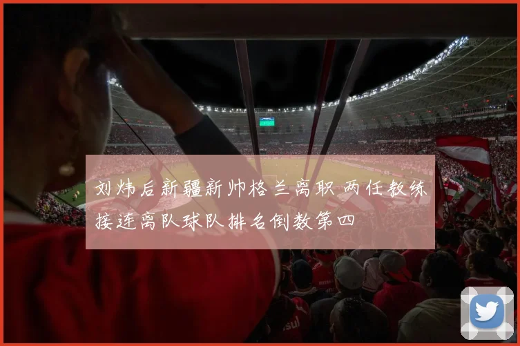 刘炜后新疆新帅格兰离职 两任教练接连离队球队排名倒数第四