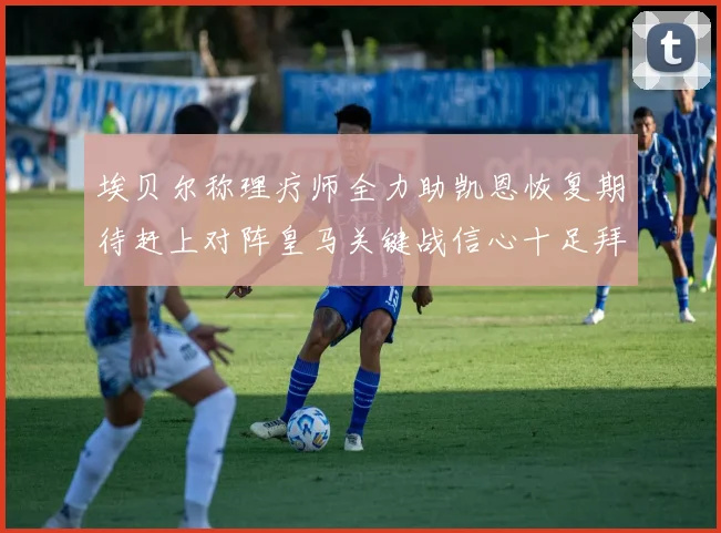 埃贝尔称理疗师全力助凯恩恢复期待赶上对阵皇马关键战信心十足拜仁盼好消息