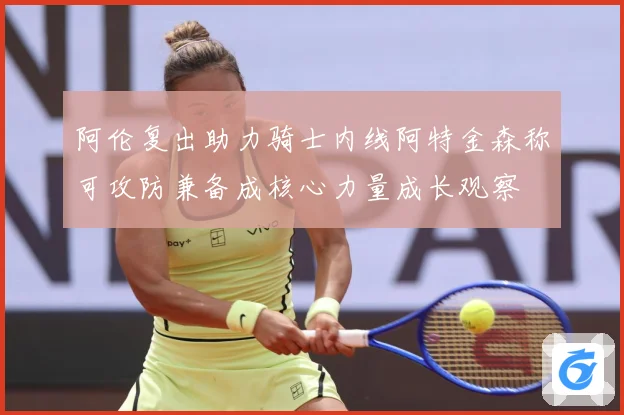 阿伦复出助力骑士内线阿特金森称可攻防兼备成核心力量成长观察