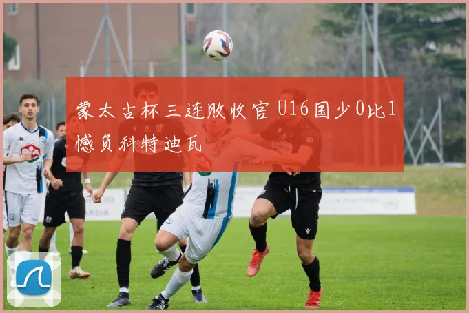 蒙太古杯三连败收官 U16国少0比1憾负科特迪瓦