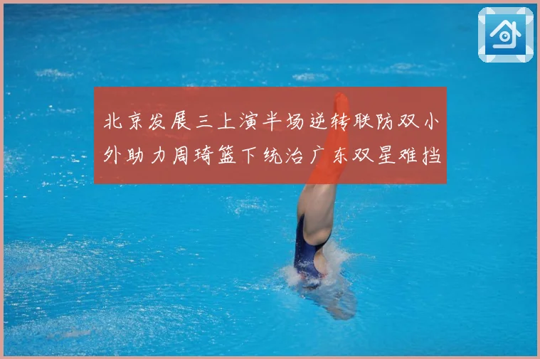 北京发展三上演半场逆转联防双小外助力周琦篮下统治广东双星难挡赛场复盘
