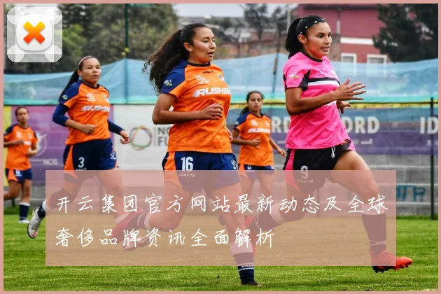 开云集团官方网站最新动态及全球奢侈品牌资讯全面解析