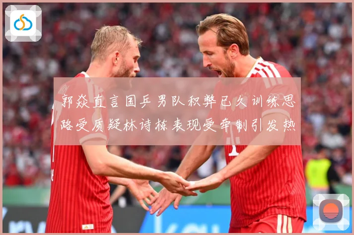 郭焱直言国乒男队积弊已久训练思路受质疑林诗栋表现受牵制引发热赛场解读