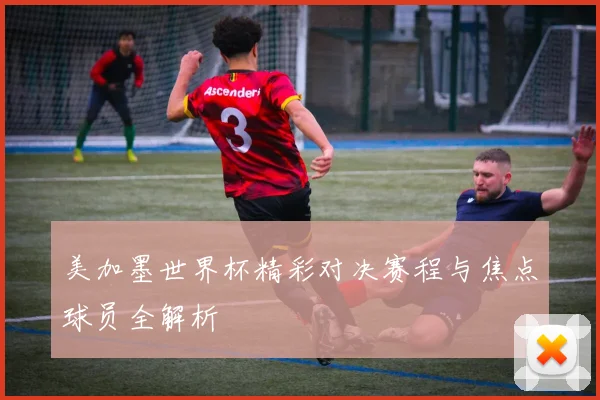 美加墨世界杯精彩对决赛程与焦点球员全解析