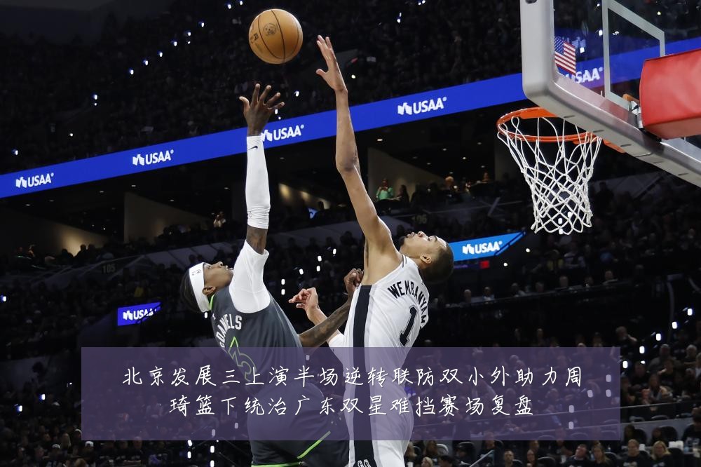 北京发展三上演半场逆转联防双小外助力周琦篮下统治广东双星难挡赛场复盘