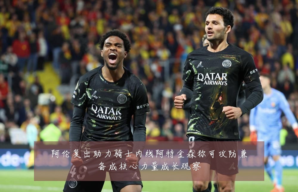 阿伦复出助力骑士内线阿特金森称可攻防兼备成核心力量成长观察