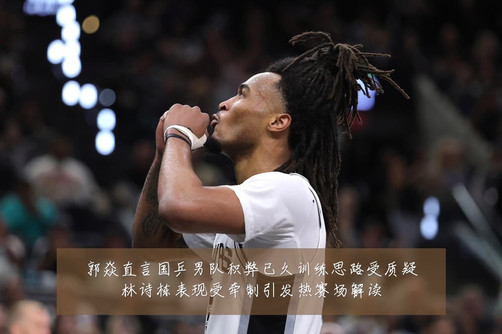 郭焱直言国乒男队积弊已久训练思路受质疑林诗栋表现受牵制引发热赛场解读